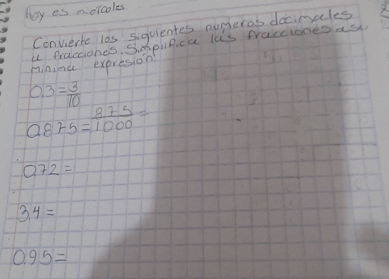 Hoy es m. elcoles 
Convierte l0s siguientes numeros decimcles 
a fralcciones, Simpilfica las fracciones as 
mininu expresion
0.3= 3/10 
0.875= 875/1000 =
0.72=
3.4=
0.95=