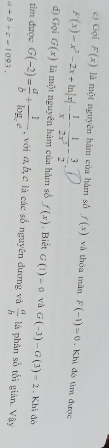 Gọi F(x) là một nguyên hàm của hàm số f(x) và thỏa mãn F(-1)=0. Khi đó tìm được
F(x)=x^3-2x+ln |x|- 1/x - 1/2x^2 - 3/2 
d) Gọi G(x) là một nguyên hàm của hàm số f(x). Biết G(1)=0 và G(-3)-G(3)=2. Khi đó 
tìm được G(-2)= a/b +frac 1log _ce , với a, b, c là các số nguyên dương và  a/b  là phân số tối giản. Vậy
a+b+c=1093.