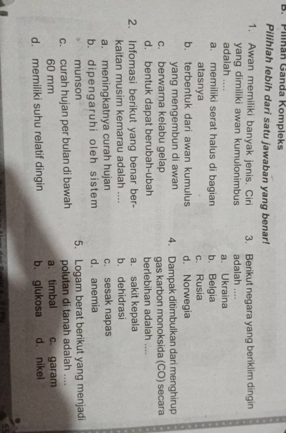 Pilínán Ganda Kompleks
Pilihlah lebih dari satu jawaban yang benar!
1. Awan memiliki banyak jenis. Ciri 3. Berikut negara yang beriklim dingin
yang dimiliki awan kumulonimbus adalah ....
adalah _
a. Ukraina
a. memiliki serat halus di bagian b. Belgia
atasnya c. Rusia
b. terbentuk dari awan kumulus d. Norwegia
yang mengembun di awan
4. Dampak ditimbulkan dari menghirup
c. berwarna kelabu gelap
gas karbon monoksida (CO) secara
d. bentuk dapat berubah-ubah berlebihan adalah ....
2. Infomasi berikut yang benar ber- a. sakit kepala
kaitan musim kemarau adalah .... b. dehidrasi
a. meningkatnya curah hujan c. sesak napas
b. dipengaruhi oleh sistem d. anemia
munson 5. Logam berat berikut yang menjadi
c. curah hujan per bulan di bawah polutan di tanah adalah ....
60 mm a. timbal c. garam
d. memiliki suhu relatif dingin b. glukosa d. nikel
TIRN
55