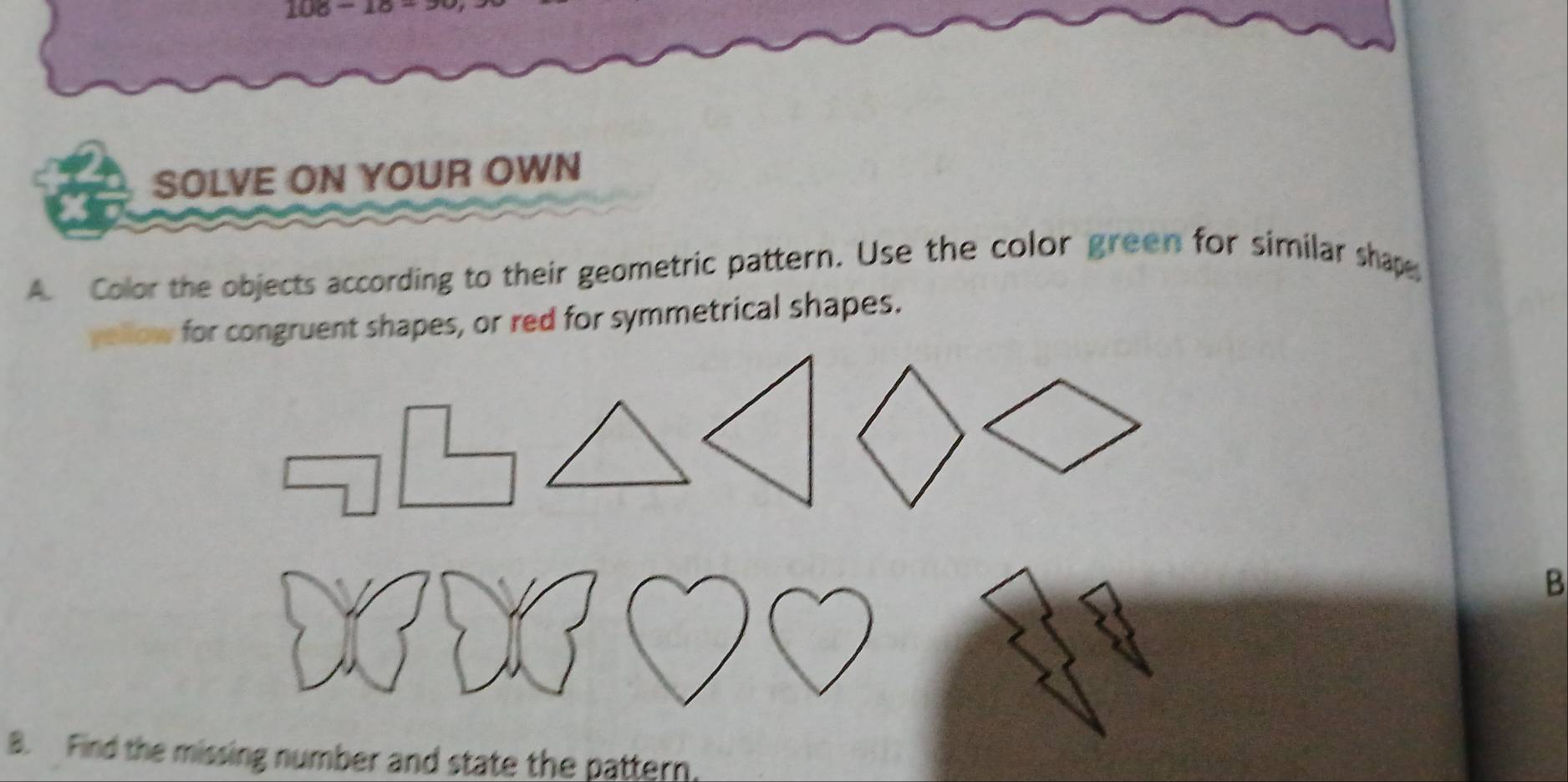 106 - 15 - 
SOLVE ON YOUR OWN 
A. Color the objects according to their geometric pattern. Use the color green for similar shape 
yellow for congruent shapes, or red for symmetrical shapes. 
B 
B. Find the missing number and state the pattern.