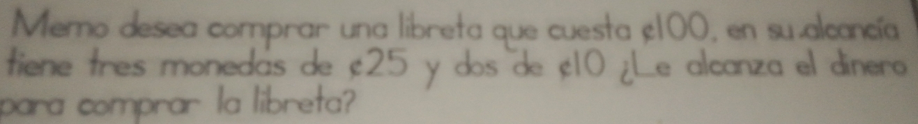 Memo desea comprar una libreta que cuesta ç100, en su alcancía 
tiene tres monedas de ; 25 y dos de ¡ 10 ¿Le alcanza el dinero 
para comprar la libreta?