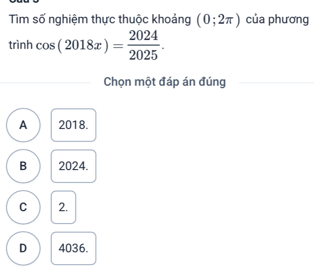 Tìm số nghiệm thực thuộc khoảng (0;2π ) của phương
rinh cos (2018x)= 2024/2025 . 
Chọn một đáp án đúng
A 2018.
B 2024.
C 2.
D 4036.