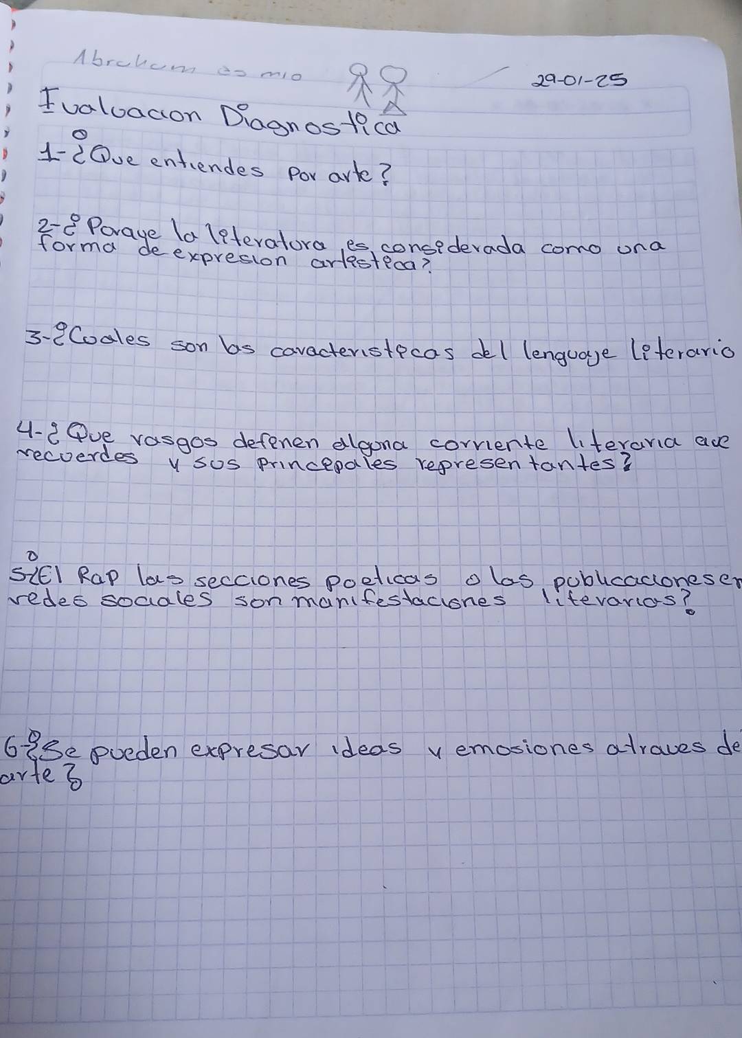 Abrohum es mo 
2901-25 
Ivaluacion Dagnostica 
1-20ve entiendes por ark? 
28 Porage la leteratora, es, consederada como ona 
forma deexpresion artsteca? 
3-8Codles son bs caracteristecas del lenguage leterario 
4-2Pve rasgos defenen algona corriente literania are 
recoerdes v sos princepales representantes? 
SIEI Rap las secciones poeticas olas, publicacloneser 
redes socales son manifestaciones lifevaros? 
698e eueden expresar ideas v emosiones atraves de 
artes