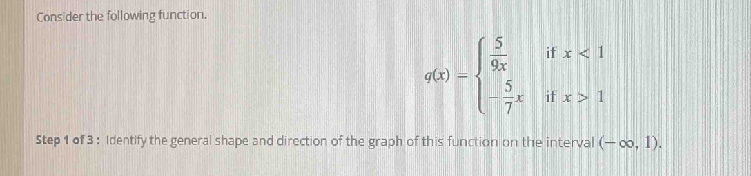 Consider the following function.
q(x)=beginarrayl  5/9x ifx<1 - 5/7 xifx>1endarray.
Step 1 of 3 : Identify the general shape and direction of the graph of this function on the interval (-∈fty ,1).