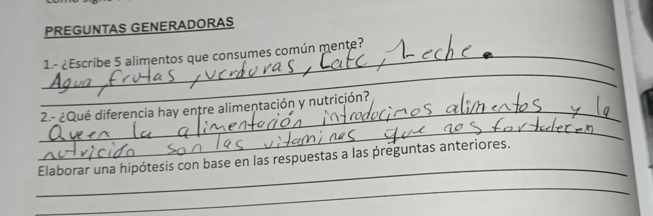 PREGUNTAS GENERADORAS 
_ 
_1.- ¿Escribe 5 alimentos que consumes común mente? 
_2.- ¿Qué diferencia hay entre alimentación y nutrición? 
_ 
_ 
Elaborar una hipótesis con base en las respuestas a las preguntas anteriores. 
_