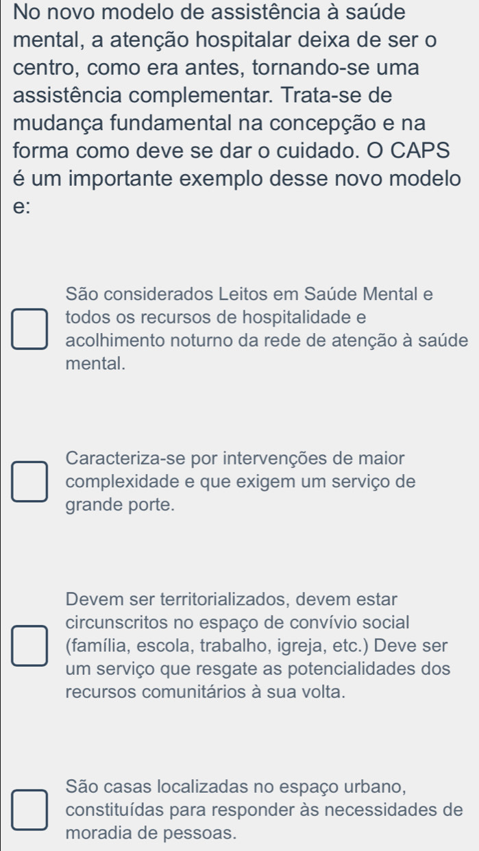 No novo modelo de assistência à saúde
mental, a atenção hospitalar deixa de ser o
centro, como era antes, tornando-se uma
assistência complementar. Trata-se de
mudança fundamental na concepção e na
forma como deve se dar o cuidado. O CAPS
é um importante exemplo desse novo modelo
e:
São considerados Leitos em Saúde Mental e
todos os recursos de hospitalidade e
acolhimento noturno da rede de atenção à saúde
mental.
Caracteriza-se por intervenções de maior
complexidade e que exigem um serviço de
grande porte.
Devem ser territorializados, devem estar
circunscritos no espaço de convívio social
(família, escola, trabalho, igreja, etc.) Deve ser
um serviço que resgate as potencialidades dos
recursos comunitários à sua volta.
São casas localizadas no espaço urbano,
constituídas para responder às necessidades de
moradia de pessoas.