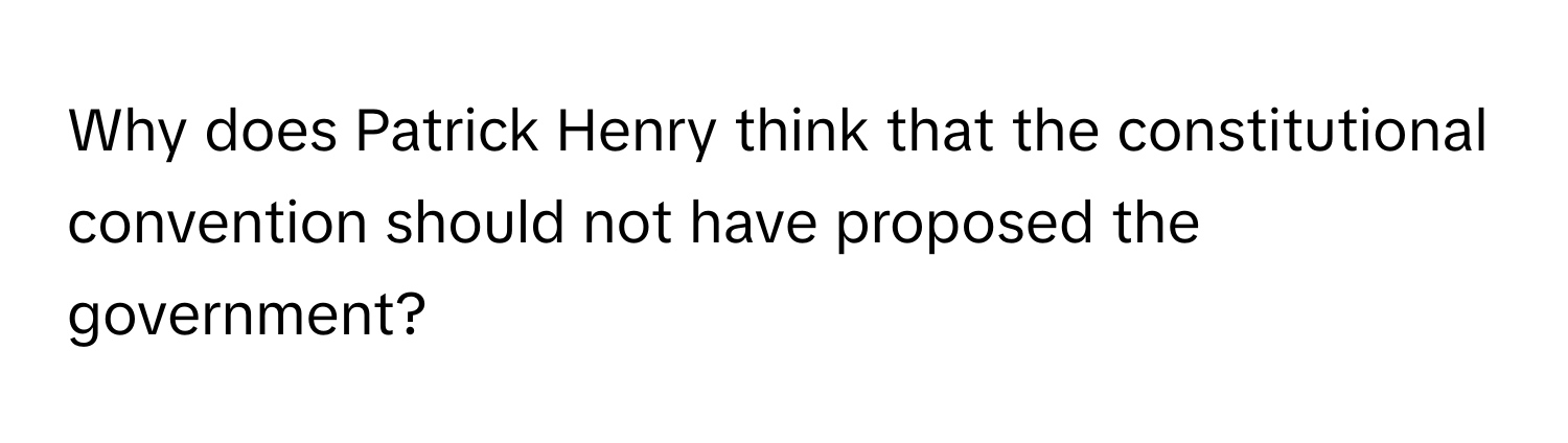 Why does Patrick Henry think that the constitutional convention should not have proposed the government?