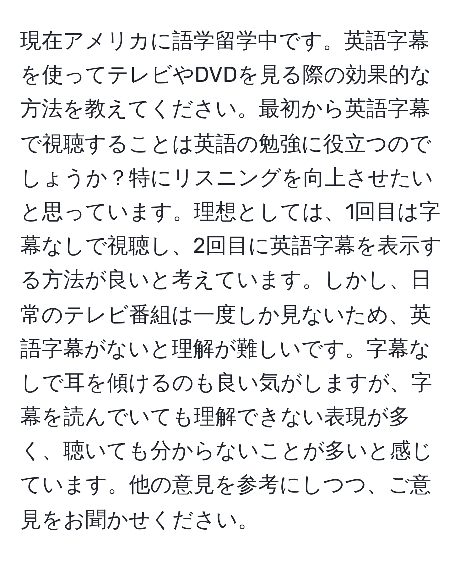 現在アメリカに語学留学中です。英語字幕を使ってテレビやDVDを見る際の効果的な方法を教えてください。最初から英語字幕で視聴することは英語の勉強に役立つのでしょうか？特にリスニングを向上させたいと思っています。理想としては、1回目は字幕なしで視聴し、2回目に英語字幕を表示する方法が良いと考えています。しかし、日常のテレビ番組は一度しか見ないため、英語字幕がないと理解が難しいです。字幕なしで耳を傾けるのも良い気がしますが、字幕を読んでいても理解できない表現が多く、聴いても分からないことが多いと感じています。他の意見を参考にしつつ、ご意見をお聞かせください。