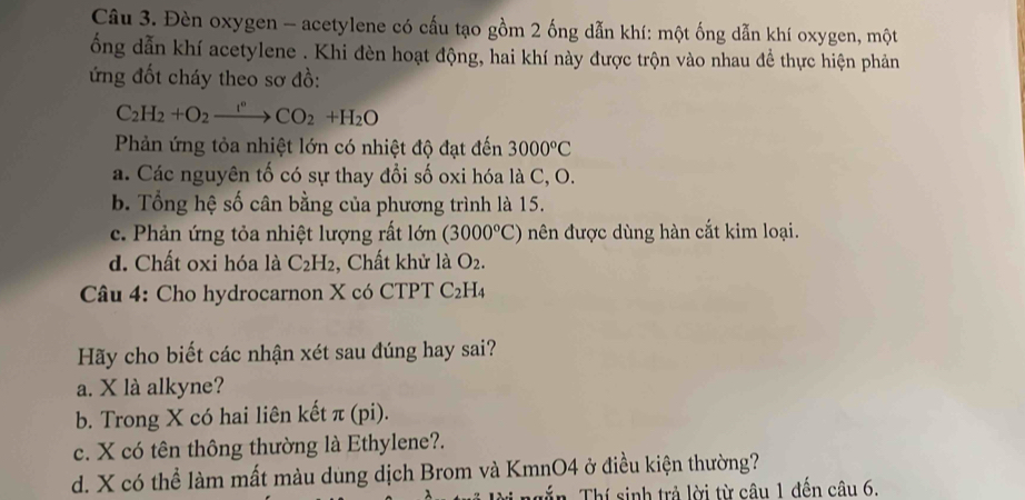 Đèn oxygen - acetylene có cấu tạo gồm 2 ống dẫn khí: một ống dẫn khí oxygen, một
ổng dẫn khí acetylene . Khi đèn hoạt động, hai khí này được trộn vào nhau để thực hiện phản
ứng đốt cháy theo sơ đồ:
C_2H_2+O_2xrightarrow I°CO_2+H_2O
Phản ứng tỏa nhiệt lớn có nhiệt độ đạt đến 3000°C
a. Các nguyên tố có sự thay đổi số oxi hóa là C, O.
b. Tổng hệ số cân bằng của phương trình là 15.
c. Phản ứng tỏa nhiệt lượng rất lớn (3000°C) nên được dùng hàn cắt kim loại.
d. Chất oxi hóa là C_2H_2 , Chất khử là O_2. 
Câu 4: Cho hydrocarnon X có CTPT C_2 H4
Hãy cho biết các nhận xét sau đúng hay sai?
a. X là alkyne?
b. Trong X có hai liên kết π (pi).
c. X có tên thông thường là Ethylene?.
d. X có thể làm mất màu dùng dịch Brom và KmnO4 ở điều kiện thường?
Tấn Thí sinh trả lời từ câu 1 đến câu 6.