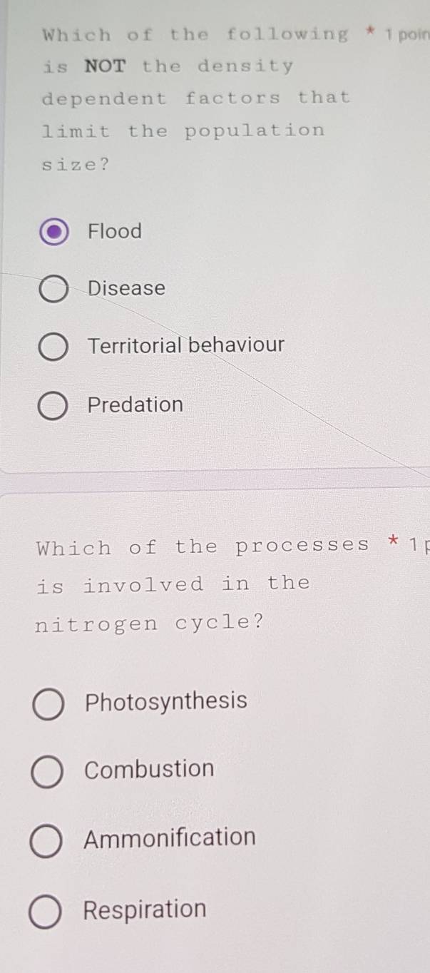 Which of the following * 1pon
is NOT the density
dependent factors that
limit the population
size?
Flood
Disease
Territorial behaviour
Predation
Which of the processes *1p
is involved in the
nitrogen cycle?
Photosynthesis
Combustion
Ammonification
Respiration