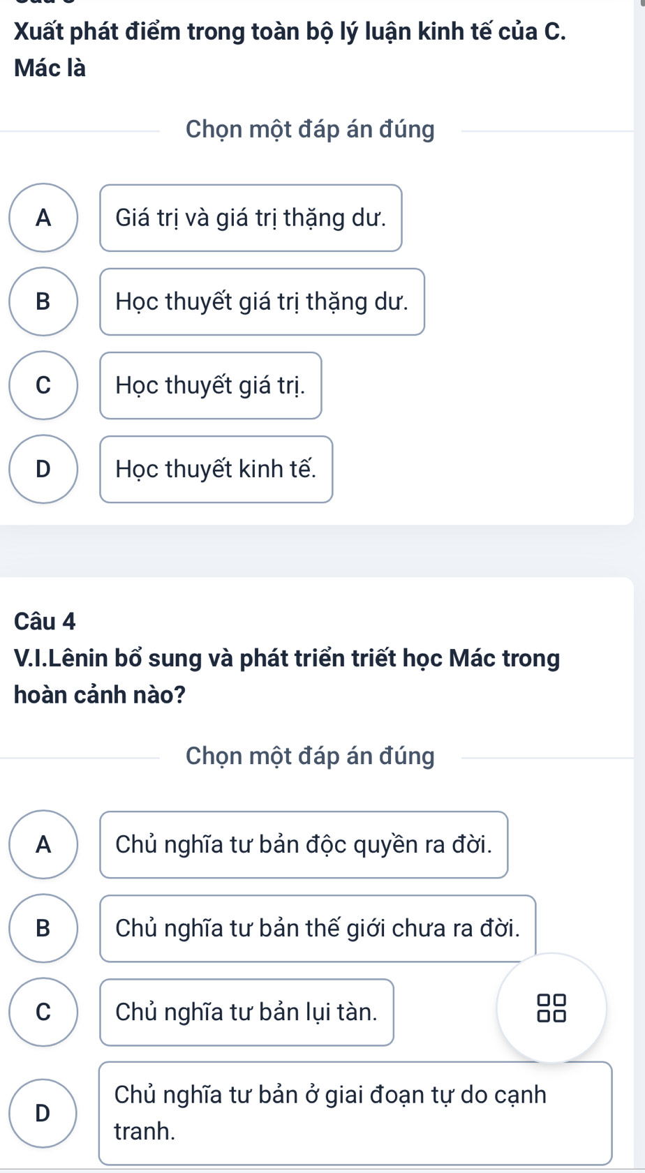 Xuất phát điểm trong toàn bộ lý luận kinh tế của C.
Mác là
Chọn một đáp án đúng
A Giá trị và giá trị thặng dư.
B Học thuyết giá trị thặng dư.
C Học thuyết giá trị.
D Học thuyết kinh tế.
Câu 4
V.I.Lênin bổ sung và phát triển triết học Mác trong
hoàn cảnh nào?
Chọn một đáp án đúng
A Chủ nghĩa tư bản độc quyền ra đời.
B Chủ nghĩa tư bản thế giới chưa ra đời.
C Chủ nghĩa tư bản lụi tàn. ão
Chủ nghĩa tư bản ở giai đoạn tự do cạnh
D
tranh.