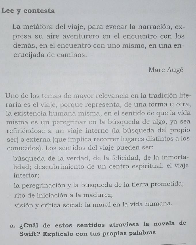 Lee y contesta 
La metáfora del viaje, para evocar la narración, ex- 
presa su aire aventurero en el encuentro con los 
demás, en el encuentro con uno mismo, en una en- 
crucijada de caminos. 
Marc Augé 
Uno de los temas de mayor relevancia en la tradición lite- 
raria es el viaje, porque representa, de una forma u otra, 
la existencia humana misma, en el sentido de que la vida 
misma es un peregrinar en la búsqueda de algo, ya sea 
refiriéndose a un viaje interno (la búsqueda del propio 
ser) o externa (que implica recorrer lugares distintos a los 
conocidos). Los sentidos del viaje pueden ser: 
- búsqueda de la verdad, de la felicidad, de la inmorta- 
lidad; descubrimiento de un centro espiritual: el viaje 
interior; 
- la peregrinación y la búsqueda de la tierra prometida; 
- rito de iniciación a la madurez; 
visión y crítica social: la moral en la vida humana. 
a. ¿Cuál de estos sentidos atraviesa la novela de 
Swift? Explícalo con tus propias palabras