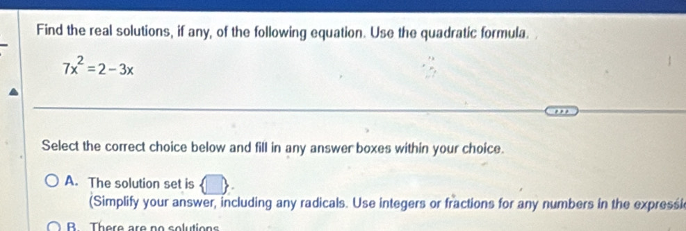 Find the real solutions, if any, of the following equation. Use the quadratic formula.
7x^2=2-3x
Select the correct choice below and fill in any answer boxes within your choice.
A. The solution set is
(Simplify your answer, including any radicals. Use integers or fractions for any numbers in the expressi
B There are no solutions