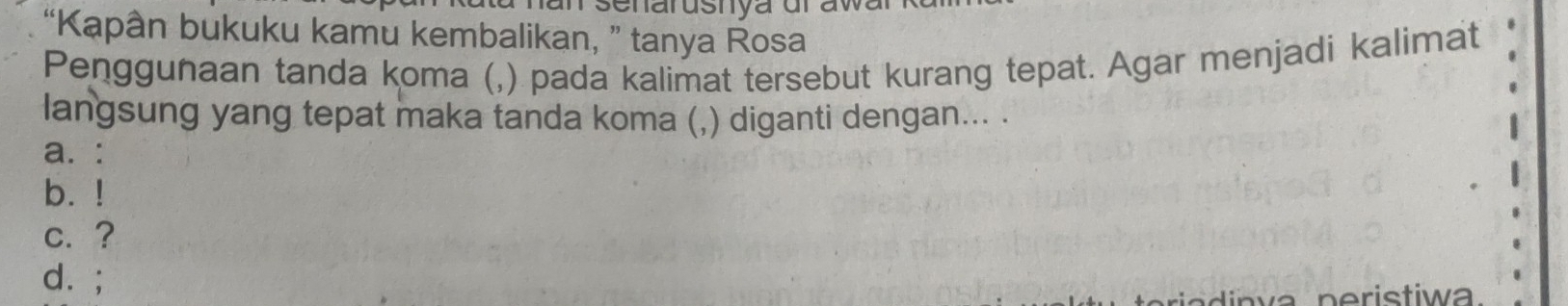 “Kapân bukuku kamu kembalikan, ” tanya Rosa
Penggunaan tanda koma (,) pada kalimat tersebut kurang tepat. Agar menjadi kalimat
langsung yang tepat maka tanda koma (,) diganti dengan... .
a. :
b. !
c. ?
d. ;