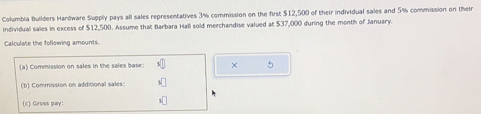 Columbia Builders Hardware Supply pays all sales representatives 3% commission on the first $12,500 of their individual sales and 5% commission on their 
individual sales in excess of $12,500. Assume that Barbara Hall sold merchandise valued at $37,000 during the month of January. 
Calculate the following amounts. 
(a) Commission on sales in the sales base: × 
(b) Commission on additional sales: 
(c) Gross pay: