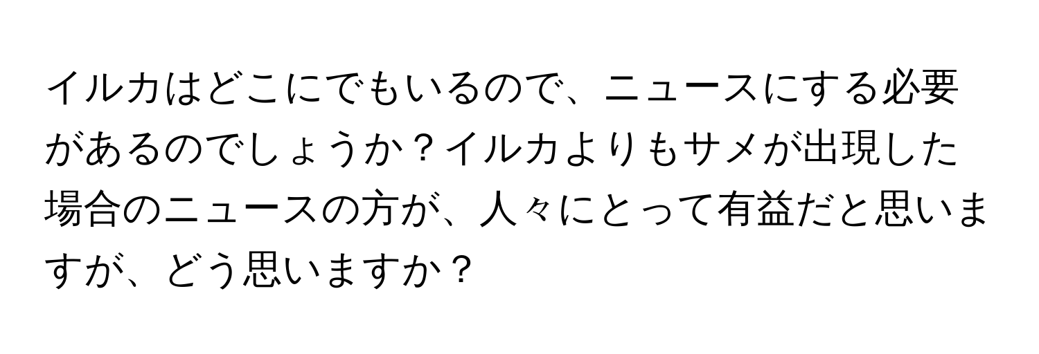 イルカはどこにでもいるので、ニュースにする必要があるのでしょうか？イルカよりもサメが出現した場合のニュースの方が、人々にとって有益だと思いますが、どう思いますか？