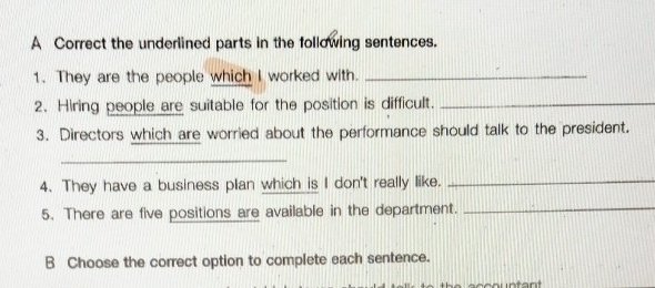 A Correct the underlined parts in the following sentences. 
1. They are the people which I worked with._ 
2. Hiring people are suitable for the position is difficult._ 
3. Directors which are worried about the performance should talk to the president. 
_ 
4. They have a business plan which is I don't really like._ 
5. There are five positions are available in the department._ 
B Choose the correct option to complete each sentence.