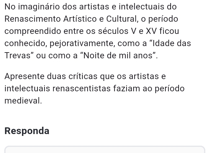 No imaginário dos artistas e intelectuais do 
Renascimento Artístico e Cultural, o período 
compreendido entre os séculos V e XV ficou 
conhecido, pejorativamente, como a “Idade das 
Trevas” ou como a “Noite de mil anos”. 
Apresente duas críticas que os artistas e 
intelectuais renascentistas faziam ao período 
medieval. 
Responda