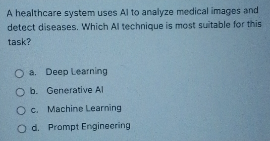 A healthcare system uses AI to analyze medical images and
detect diseases. Which AI technique is most suitable for this
task?
a. Deep Learning
b. Generative Al
c. Machine Learning
d. Prompt Engineering