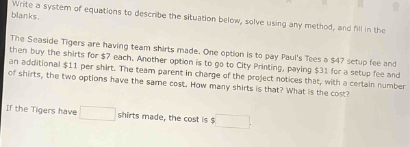 blanks. 
Write a system of equations to describe the situation below, solve using any method, and fill in the 
The Seaside Tigers are having team shirts made. One option is to pay Paul's Tees a $47 setup fee and 
then buy the shirts for $7 each. Another option is to go to City Printing, paying $31 for a setup fee and 
an additional $11 per shirt. The team parent in charge of the project notices that, with a certain number 
of shirts, the two options have the same cost. How many shirts is that? What is the cost? 
If the Tigers have □ shirts made, the cost is □