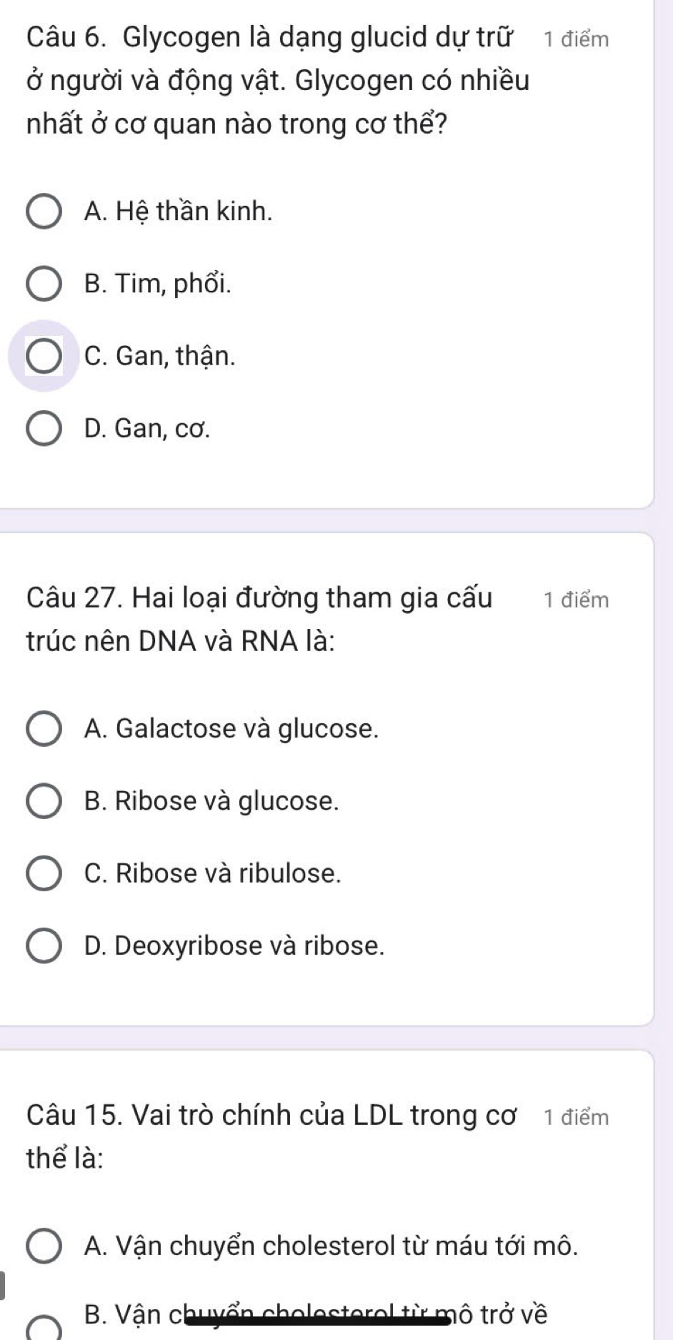 Glycogen là dạng glucid dự trữ 1 điểm
ở người và động vật. Glycogen có nhiều
nhất ở cơ quan nào trong cơ thể?
A. Hệ thần kinh.
B. Tim, phổi.
C. Gan, thận.
D. Gan, cơ.
Câu 27. Hai loại đường tham gia cấu 1 điểm
trúc nên DNA và RNA là:
A. Galactose và glucose.
B. Ribose và glucose.
C. Ribose và ribulose.
D. Deoxyribose và ribose.
Câu 15. Vai trò chính của LDL trong cơ 1 điểm
thể là:
A. Vận chuyển cholesterol từ máu tới mô.
B. Vận chuyển cholesterol từ mô trở về