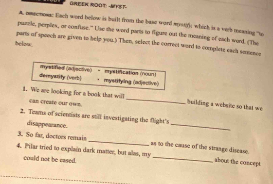 GREEK ROOT: -MYST-
A. brections: Each word below is built from the base word mystify, which is a verb meaning ''to
puzzle, perplex, or confuse.” Use the word parts to figure out the meaning of each word. (The
below.
parts of speech are given to help you.) Then, select the correct word to complete each sentence
mystified (adjective) • mystification (noun)
demystify (verb) • mystifying (adjective)
1. We are looking for a book that will _building a website so that we
can create our own.
2. Teams of scientists are still investigating the flight’s
disappearance.
_
_
3. So far, doctors remain
4. Pilar tried to explain dark matter, but alas, my as to the cause of the strange disease.
could not be eased.
_
about the concept