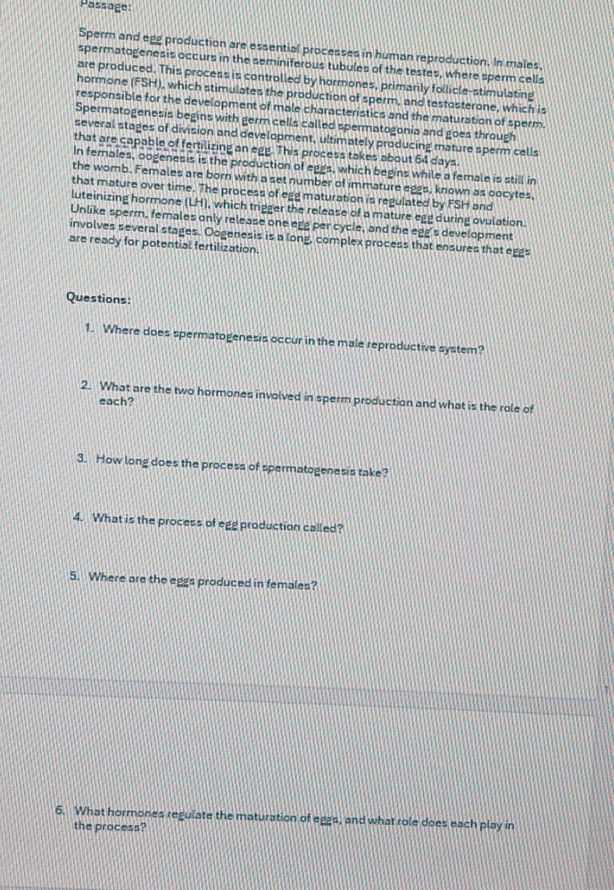 Passage 
Sperm and egg production are essential processes in human reproduction. In males, 
spermatogenesis occurs in the seminiferous tubules of the testes, where sperm cells 
are produced. This process is controlled by hormones, primarily follicle-stimulating 
hormone (FSH), which stimulates the production of sperm, and testosterone, which is 
responsible for the development of male characteristics and the maturation of sperm. 
Spermatogenesis begins with germ cells called spermatogonia and goes through 
several stages of division and development, ultimately producing mature sperm cells 
that are capable of fertilizing an egg. This process takes about 64 days. 
In females, oogenesis is the production of eggs, which begins while a female is still in 
the womb. Females are born with a set number of immature eggs, known as oocytes, 
that mature over time. The process of egg maturation is regulated by FSH and 
luteinizing hormone (LH), which trigger the release of a mature egg during ovulation. 
Unlike sperm, females only release one egg per cycle, and the egg's development 
involves several stages. Oogenesis is a long, complex process that ensures that eggs 
are ready for potential fertilization. 
Questions: 
1. Where does spermatogenesis occur in the male reproductive system? 
2. What are the two hormones involved in sperm production and what is the role of 
each? 
3. How long does the process of spermatogenesis take? 
4. What is the process of egg production called? 
5. Where are the eggs produced in females? 
1 
6. What hormones regulate the maturation of eggs, and what role does each play in 
the process?