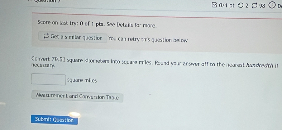 つ 2 % 98 ⓘD 
Score on last try: 0 of 1 pts. See Details for more. 
Get a similar question You can retry this question below 
Convert 79.51 square kilometers into square miles. Round your answer off to the nearest hundredth if 
necessary.
square miles
Measurement and Conversion Table 
Submit Question