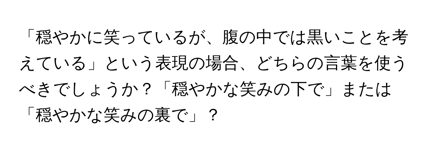 「穏やかに笑っているが、腹の中では黒いことを考えている」という表現の場合、どちらの言葉を使うべきでしょうか？「穏やかな笑みの下で」または「穏やかな笑みの裏で」？