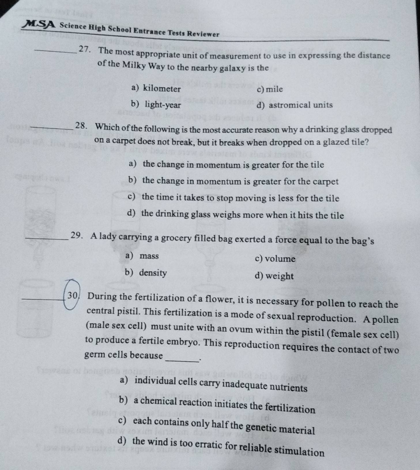 MSA Science High School Entrance Tests Reviewer
_27. The most appropriate unit of measurement to use in expressing the distance
of the Milky Way to the nearby galaxy is the
a) kilometer c) mile
b) light-year d) astromical units
_28. Which of the following is the most accurate reason why a drinking glass dropped
on a carpet does not break, but it breaks when dropped on a glazed tile?
a) the change in momentum is greater for the tile
b) the change in momentum is greater for the carpet
c) the time it takes to stop moving is less for the tile
d) the drinking glass weighs more when it hits the tile
_29. A lady carrying a grocery filled bag exerted a force equal to the bag’s
a) mass c) volume
b) density d) weight
30. During the fertilization of a flower, it is necessary for pollen to reach the
central pistil. This fertilization is a mode of sexual reproduction. A pollen
(male sex cell) must unite with an ovum within the pistil (female sex cell)
to produce a fertile embryo. This reproduction requires the contact of two
germ cells because_
a) individual cells carry inadequate nutrients
b) a chemical reaction initiates the fertilization
c) each contains only half the genetic material
d) the wind is too erratic for reliable stimulation