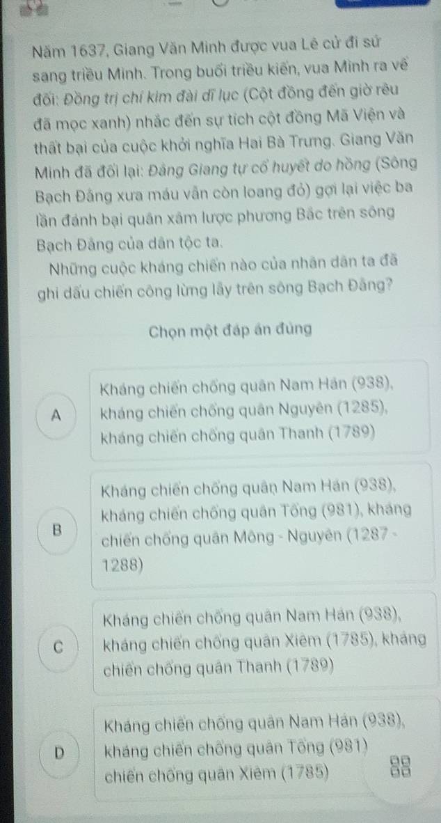 Năm 1637, Giang Văn Minh được vua Lê cử đi sứ
sang triều Minh. Trong buổi triều kiến, vua Minh ra về
Đối: Đồng trị chí kim đài dĩ lục (Cột đồng đến giờ rêu
đã mọc xanh) nhắc đến sự tích cột đồng Mã Viện và
thất bại của cuộc khởi nghĩa Hai Bà Trưng. Giang Văn
Minh đã đối lại: Đảng Giang tự cổ huyết do hồng (Sông
Bạch Đằng xưa máu vẫn còn loang đỏ) gợi lại việc ba
đần đánh bại quân xâm lược phương Bắc trên sông
Bạch Đâng của dân tộc ta.
Những cuộc kháng chiến nào của nhãn dân ta đã
ghi dấu chiến công lừng lấy trên sông Bạch Đãng?
Chọn một đáp án đùng
Kháng chiến chống quân Nam Hán (938),
A kháng chiến chống quân Nguyên (1285),
kháng chiến chống quân Thanh (1789)
Kháng chiến chống quân Nam Hán (938),
kháng chiến chống quân Tống (981), kháng
B chiến chống quân Mông - Nguyên (1287 -
1288)
Kháng chiến chống quân Nam Hán (938),
C kháng chiến chống quân Xiêm (1785), kháng
chiến chống quân Thanh (1789)
Kháng chiến chống quân Nam Hán (938),
D kháng chiến chống quân Tống (981)
chiến chống quân Xiêm (1785) 0□