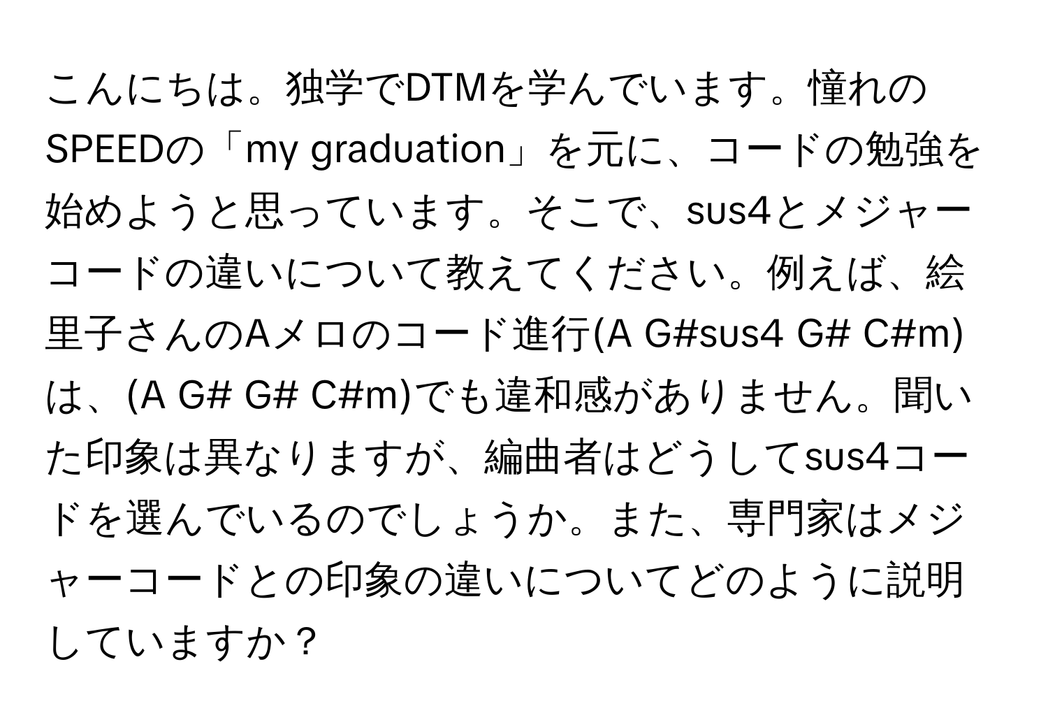 こんにちは。独学でDTMを学んでいます。憧れのSPEEDの「my graduation」を元に、コードの勉強を始めようと思っています。そこで、sus4とメジャーコードの違いについて教えてください。例えば、絵里子さんのAメロのコード進行(A G#sus4 G# C#m)は、(A G# G# C#m)でも違和感がありません。聞いた印象は異なりますが、編曲者はどうしてsus4コードを選んでいるのでしょうか。また、専門家はメジャーコードとの印象の違いについてどのように説明していますか？