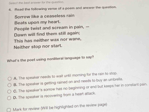 Select the best answar for the question.
4. Read the following verse of a poem and answer the question.
Sorrow like a ceaseless rain
Beats upon my heart.
People twist and scream in pain, —
Dawn will find them still again:
This has neither wax nor wane,
Neither stop nor start.
What's the poet using nonliteral language to say?
A. The speaker needs to wait until morning for the rain to stop.
B. The speaker is getting rained on and needs to buy an umbrella.
C. The speaker's sorrow has no beginning or end but keeps her in constant pain.
D. The speaker is recovering from a heart attack.
Mark for review (Will be highlighted on the review page)