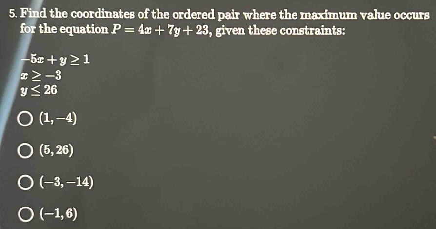 Find the coordinates of the ordered pair where the maximum value occurs 
for the equation P=4x+7y+23 , given these constraints:
-5x+y≥ 1
x≥ -3
y≤ 26
(1,-4)
(5,26)
(-3,-14)
(-1,6)