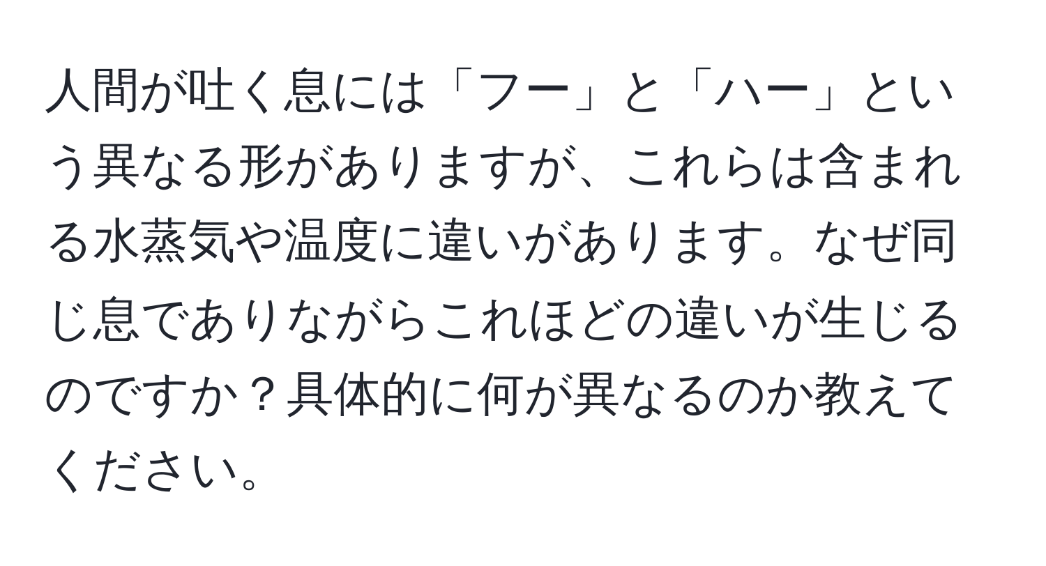 人間が吐く息には「フー」と「ハー」という異なる形がありますが、これらは含まれる水蒸気や温度に違いがあります。なぜ同じ息でありながらこれほどの違いが生じるのですか？具体的に何が異なるのか教えてください。