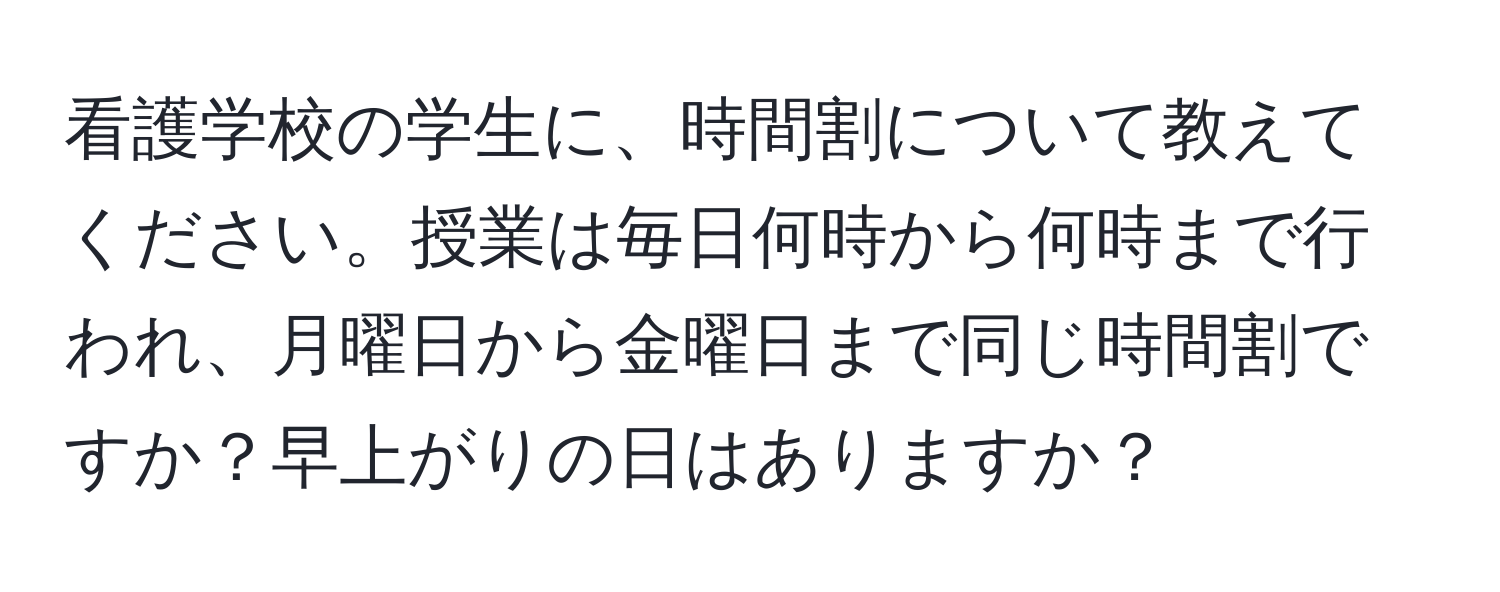 看護学校の学生に、時間割について教えてください。授業は毎日何時から何時まで行われ、月曜日から金曜日まで同じ時間割ですか？早上がりの日はありますか？