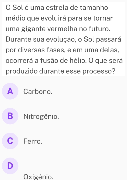 Sol é uma estrela de tamanho
médio que evoluirá para se tornar
uma gigante vermelha no futuro.
Durante sua evolução, o Sol passará
por diversas fases, e em uma delas,
ocorrerá a fusão de hélio. O que será
produzido durante esse processo?
A Carbono.
B Nitrogênio.
C Ferro.
D
Oxigênio.