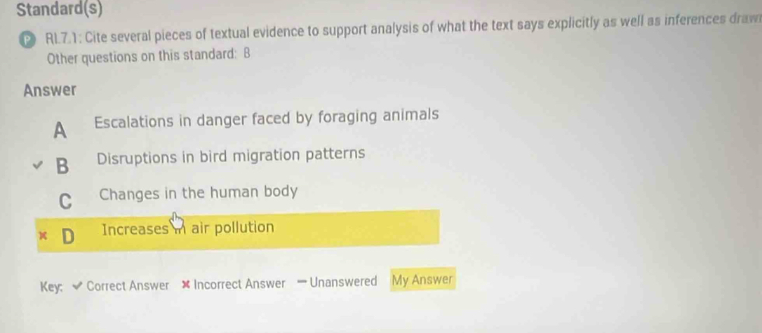 Standard(s)
RL7.1: Cite several pieces of textual evidence to support analysis of what the text says explicitly as well as inferences draw
Other questions on this standard: B
Answer
A Escalations in danger faced by foraging animals
B Disruptions in bird migration patterns
C Changes in the human body
Increases i air pollution
Key; Correct Answer ✘ Incorrect Answer — Unanswered My Answer