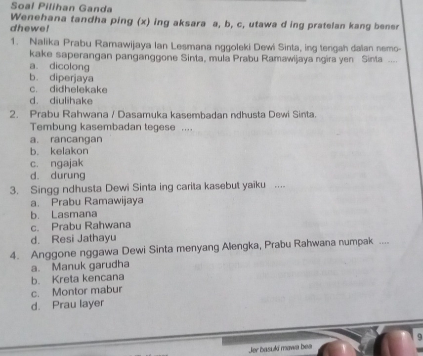 Soal Pilihan Ganda
Wenehana tandha ping (x) ing aksara a, b, c, utawa d ing pratelan kang bener
dhewe!
1. Nalika Prabu Ramawijaya Ian Lesmana nggoleki Dewi Sinta, ing tengah dalan nemo-
kake saperangan panganggone Sinta, mula Prabu Ramawijaya ngira yen Sinta ....
a. dicolong
b. diperjaya
c. didhelekake
d. diulihake
2. Prabu Rahwana / Dasamuka kasembadan ndhusta Dewi Sinta.
Tembung kasembadan tegese ....
a. rancangan
b. kelakon
c. ngajak
d. durung
3. Singg ndhusta Dewi Sinta ing carita kasebut yaiku ....
a. Prabu Ramawijaya
b. Lasmana
c. Prabu Rahwana
d. Resi Jathayu
4. Anggone nggawa Dewi Sinta menyang Alengka, Prabu Rahwana numpak ....
a. Manuk garudha
b. Kreta kencana
c. Montor mabur
d. Prau layer
9
Jer basuki mawa bea