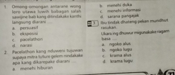 Omong-omongan antarane wong b. menehi duka
oro utawa luwih babagan salah c. menehi informasi
sawijine bab kang ditindakake kanthi d. sarana pangajak
langsung diarani
a persuasif _3 Ibu tindak dhateng peken mundhut
rasukan
b. eksposisi Ukara ing dhuwur migunakake ragam
c. pacelathon basa _
d. narasi a ngoko alus
2 Pacelathon kang nduweni tujuwan b. ngoko lugu
supaya mitra tuture gelem nindakake c krama alus
apa kang dikarepake diarani _d krama lugu
a. menehi hiburan