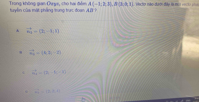 Trong không gian Oxyz, cho hai điểm A(-1;2;3), B(3;0;1). Vectơ nào dưới đây là một vectơ pháp
tuyển của mặt phẳng trung trực đoạn AB ?
A vector n_3=(2;-1;1)
B vector n_2=(4;2;-2)
C vector n_4=(2;-1;-1)
D vector n_1-(2;2;4)