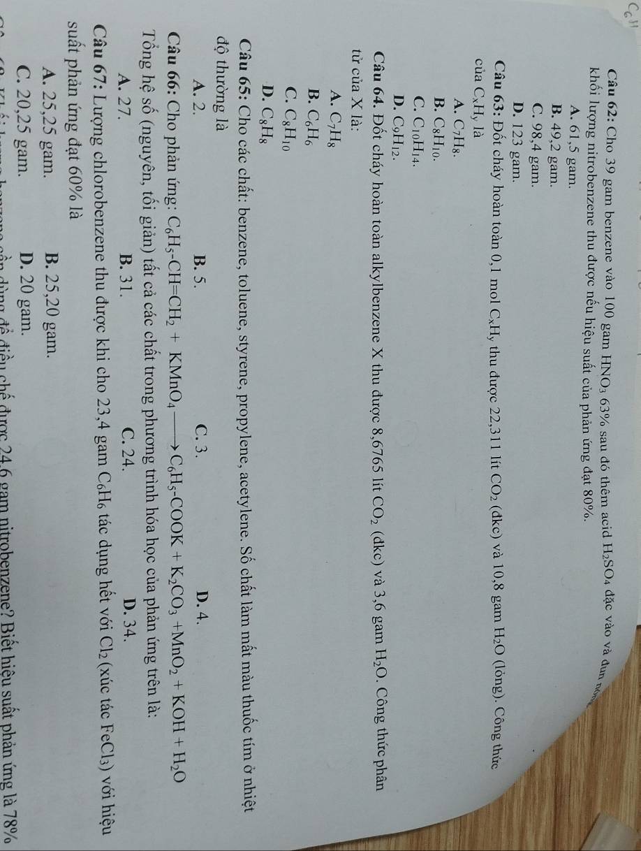 Cho 39 gam benzene vào 100 gam HNO3 63% sau đó thêm acid H_2SO 4 đặc vào và đun nó
khối lượng nitrobenzene thu được nếu hiệu suất của phản ứng đạt 80%.
A. 61,5 gam.
B. 49,2 gam.
C. 98,4 gam.
D. 123 gam.
Câu 63: Đốt cháy hoàn toàn 0,1 mol 0 |x|=| y thu được 22,311 lít CO_2 (đkc) và 10,8 gam H_2O (lỏng). Công thức
của C_xH_y la
A. C_7H_8.
B. C_8H_10.
C. C_10H_14.
D. C_9H_12.
Câu 64. Đốt cháy hoàn toàn alkylbenzene X thu được 8,6765 lít CO_2 (đkc) và 3,6 gam H_2O.  Công thức phân
tử của X là:
A. C_7H_8
B. C_6H_6
C. C_8H_10
D. C_8H_8
Câu 65: Cho các chất: benzene, toluene, styrene, propylene, acetylene. Số chất làm mất màu thuốc tím ở nhiệt
độ thường là
A. 2. B. 5. C. 3. D. 4.
* Câu 66: Cho phản ứng: C_6H_5-CH=CH_2+KMnO_4to C_6H_5-COOK+K_2CO_3+MnO_2+KOH+H_2O
Tổng hệ số (nguyên, tối giản) tất cả các chất trong phương trình hóa học của phản ứng trên là:
A. 27. B. 31. C. 24. D. 34.
Câu 67: Lượng chlorobenzene thu được khi cho 23,4 gam C₆H₆ tác dụng hết với Cl_2 (xúc tác FeCl_3) với hiệu
suất phản ứng đạt 60% là
A. 25,25 gam. B. 25,20 gam.
C. 20,25 gam. D. 20 gam.
g  đ ể điều chế được 24 6 gam nitrobenzene? Biết hiệu suất phản ứng là 78%