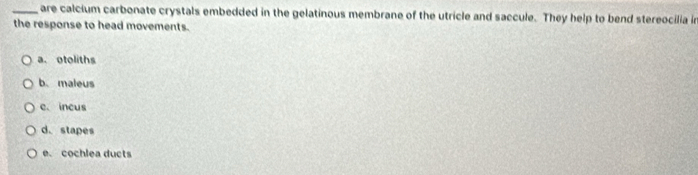 are calcium carbonate crystals embedded in the gelatinous membrane of the utricle and saccule. They help to bend stereocilia in
the response to head movements.
a. otoliths
b. maleus
c. incus
d. stapes
e. cochlea ducts