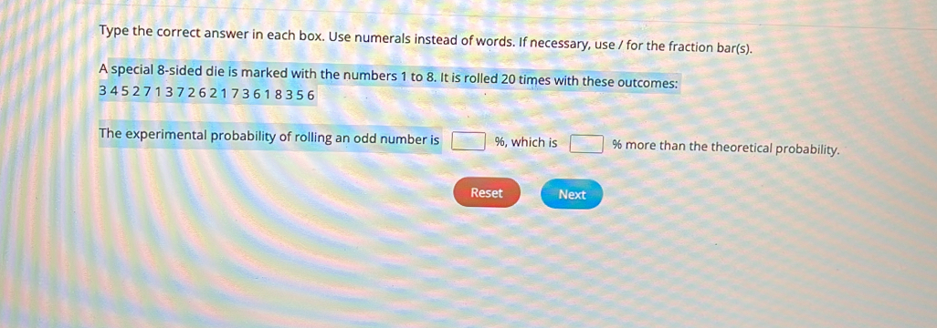 Type the correct answer in each box. Use numerals instead of words. If necessary, use / for the fraction bar(s). 
A special 8 -sided die is marked with the numbers 1 to 8. It is rolled 20 times with these outcomes:
3 4 5 2 7 1 3 7 2 6 2 1 7 36 1 83 5 6
The experimental probability of rolling an odd number is □ 96 , which is □ % more than the theoretical probability. 
Reset Next