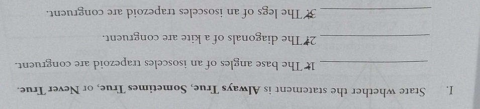 State whether the statement is Always True, Sometimes True, or Never True. 
_1 The base angles of an isosceles trapezoid are congruent. 
_2# The diagonals of a kite are congruent. 
_3. The legs of an isosceles trapezoid are congruent.