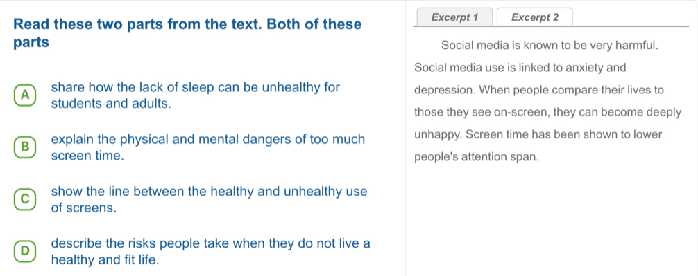 Read these two parts from the text. Both of these Excerpt 1 Excerpt 2
parts Social media is known to be very harmful.
Social media use is linked to anxiety and
A share how the lack of sleep can be unhealthy for depression. When people compare their lives to
students and adults.
those they see on-screen, they can become deeply
B explain the physical and mental dangers of too much unhappy. Screen time has been shown to lower
screen time. people's attention span.
C show the line between the healthy and unhealthy use
of screens.
D describe the risks people take when they do not live a
healthy and fit life.