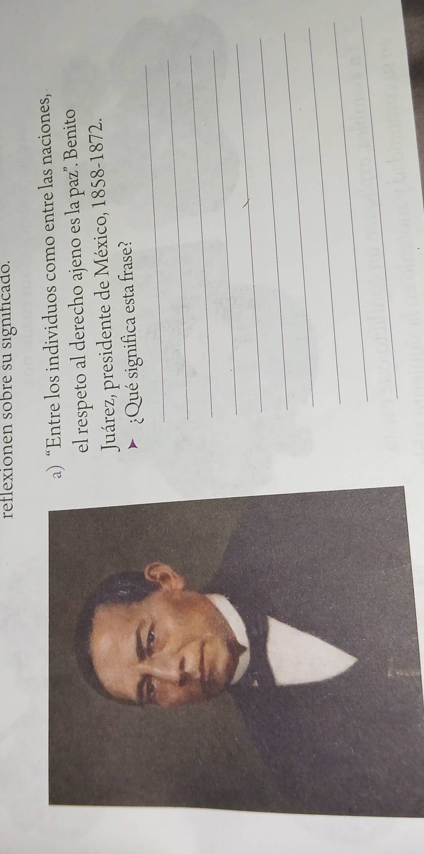 reflexionen sobre su significado. 
) “Entre los individuos como entre las naciones, 
el respeto al derecho ajeno es la paz”. Benito 
Juárez, presidente de México, 1858-1872. 
_ 
¿Qué significa esta frase? 
_ 
_ 
_ 
_ 
_ 
_ 
_ 
_ 
_