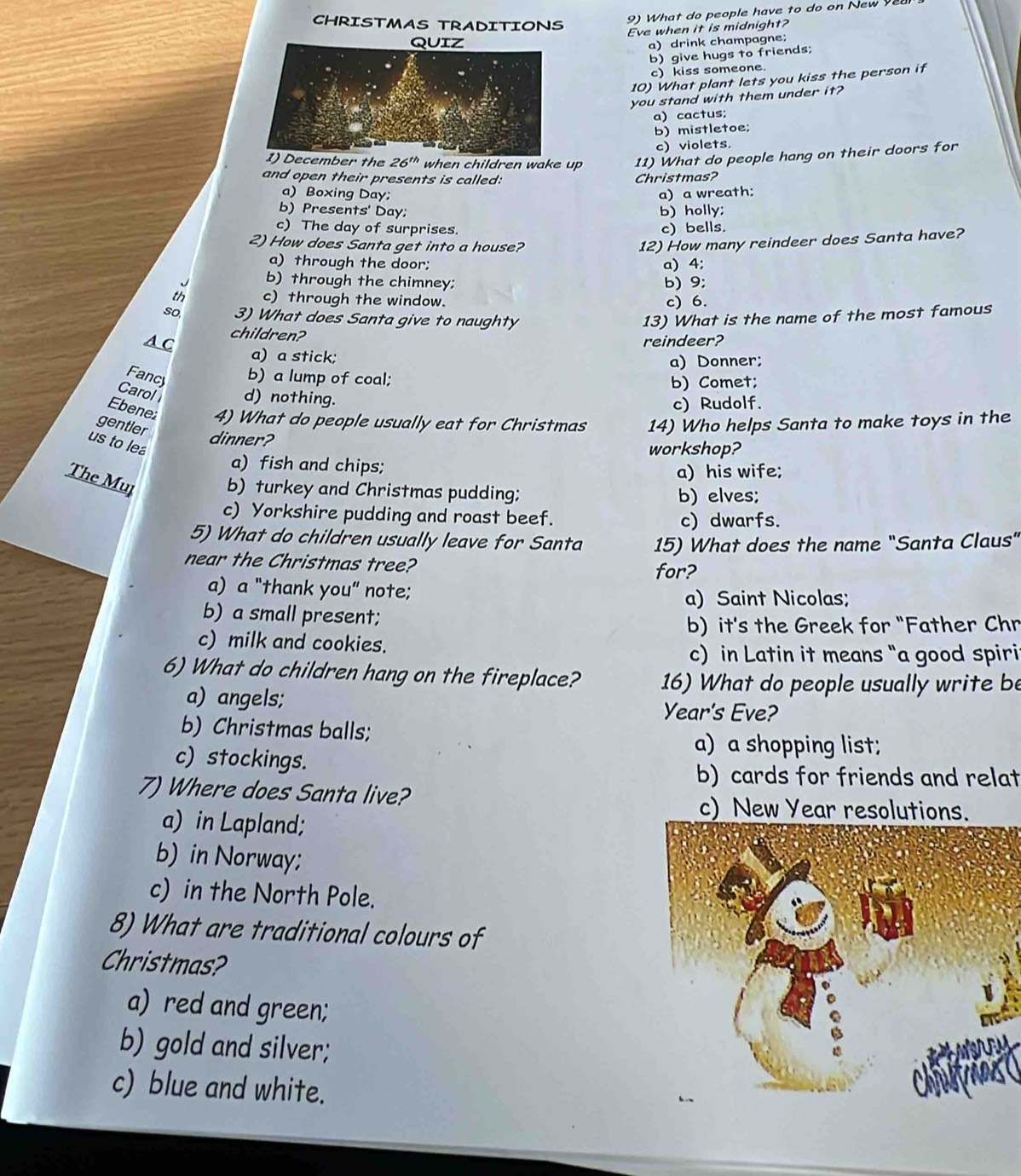 CHRISTMAS TRADITIONS
9) What do people have to do on New 
Eve when it is midnight?
a)drink champagne;
b) give hugs to friends;
c) kiss someone.
10) What plant lets you kiss the person if
you stand with them under it?
a) cactus;
b) mistletoe;
c) violets.
the 26^(th) when children wake up 11) What do people hang on their doors for
and open their presents is called: Christmas?
a) Boxing Day;
b) Presents' Day b) holly; a) a wreath:
c) The day of surprises. c) bells.
2) How does Santa get into a house?
12) How many reindeer does Santa have?
a) through the door; a) 4;
b) through the chimney; b) 9;
th c) through the window. c) 6.
so 3) What does Santa give to naughty 13) What is the name of the most famous
children?
A C reindeer?
a) a stick; a) Donner;
Fancy b) a lump of coal; b) Comet;
Carol d) nothing.
c) Rudolf.
Ebene 4) What do people usually eat for Christmas
gentler 14) Who helps Santa to make toys in the
dinner?
us to lea
workshop?
a) fish and chips;
a) his wife;
The Mul b) turkey and Christmas pudding; b) elves;
c) Yorkshire pudding and roast beef. c) dwarfs.
5) What do children usually leave for Santa 15) What does the name "Santa Claus”
near the Christmas tree?
for?
a) a “thank you” note;
a) Saint Nicolas;
b) a small present;
b) it's the Greek for "Father Chr
c) milk and cookies.
c) in Latin it means “a good spiri
6) What do children hang on the fireplace? 16) What do people usually write be
a) angels;
Year's Eve?
b) Christmas balls;
a) a shopping list;
c) stockings.
b) cards for friends and relat
7) Where does Santa live?
c) New Year resolutions.
a) in Lapland;
b) in Norway;
c) in the North Pole.
8) What are traditional colours of
Christmas?
a) red and green;
b) gold and silver;
c) blue and white.