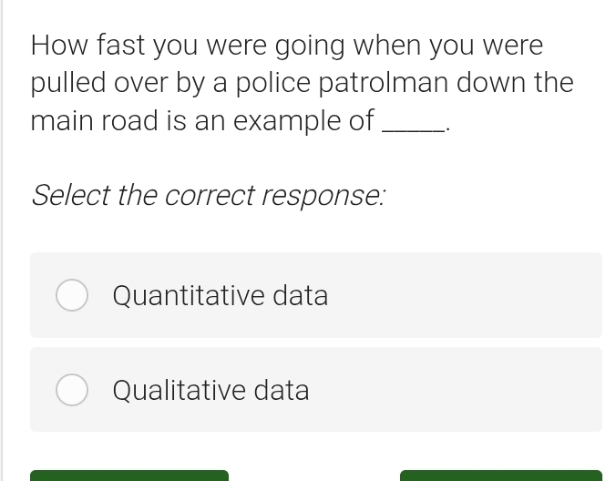 How fast you were going when you were
pulled over by a police patrolman down the
main road is an example of _.
Select the correct response:
Quantitative data
Qualitative data