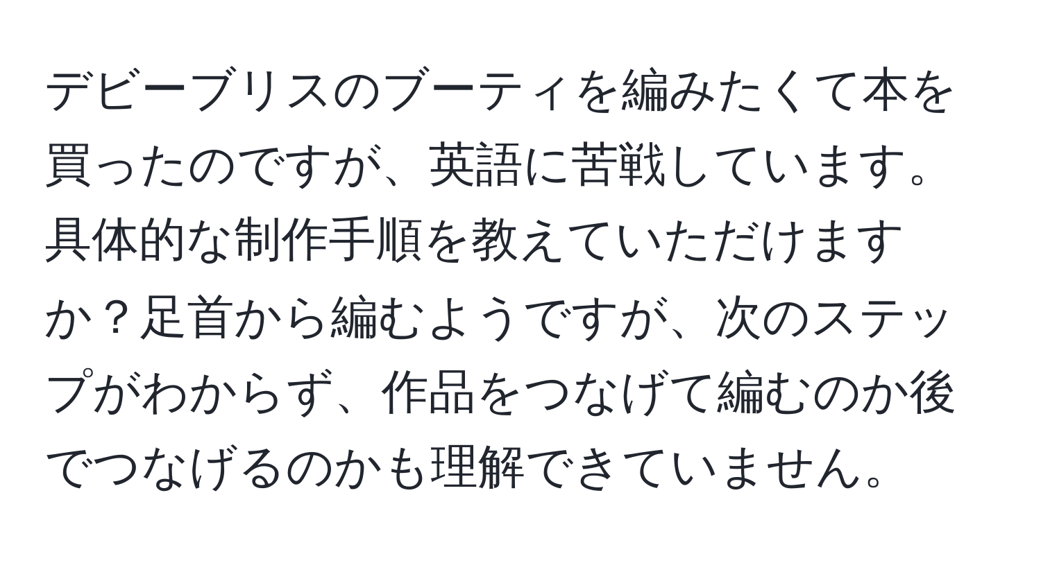 デビーブリスのブーティを編みたくて本を買ったのですが、英語に苦戦しています。具体的な制作手順を教えていただけますか？足首から編むようですが、次のステップがわからず、作品をつなげて編むのか後でつなげるのかも理解できていません。